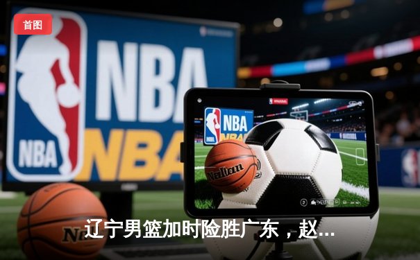 辽宁男篮加时险胜广东，赵继伟33分导演惊天逆转