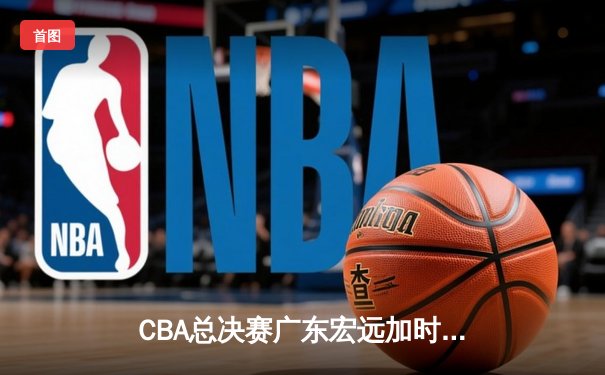 CBA总决赛广东宏远加时险胜辽宁本钢，胡明轩关键三分锁定胜局