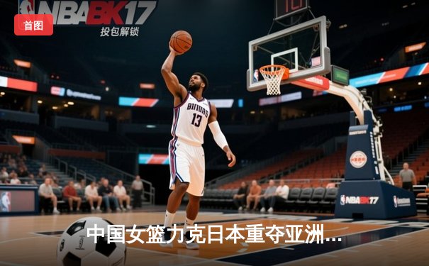 中国女篮力克日本重夺亚洲杯冠军 韩旭独揽26分荣膺MVP