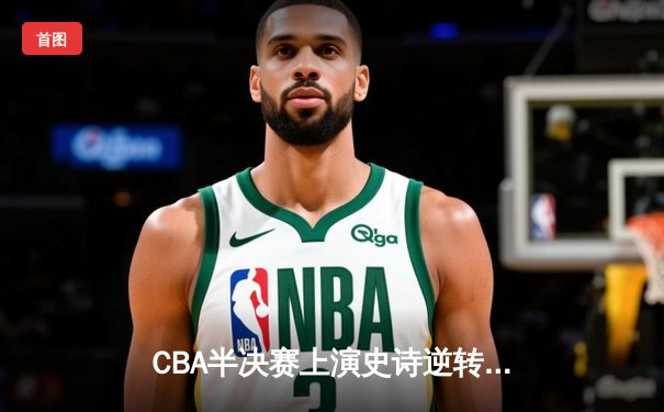 CBA半决赛上演史诗逆转 辽宁本钢加时鏖战力克浙江广厦
