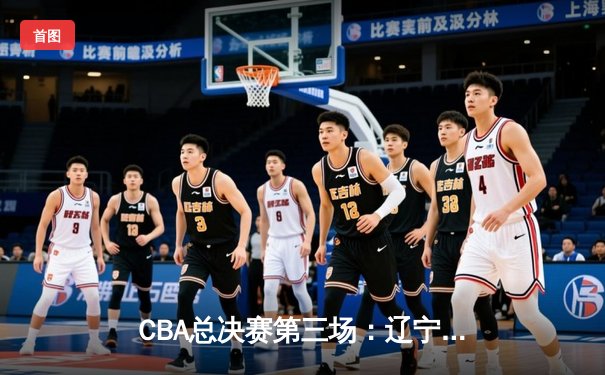 CBA总决赛第三场：辽宁本钢客场险胜浙江广厦，系列赛2-1领先