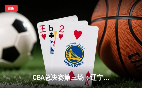CBA总决赛第三场：辽宁逆转广东夺赛点，赵继伟关键三分定乾坤