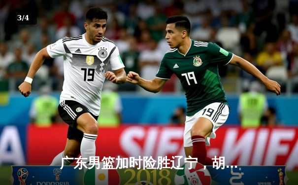 广东男篮加时险胜辽宁，胡明轩33分率队夺赛点 - 3