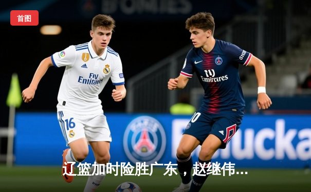 辽篮加时险胜广东，赵继伟35分导演惊天逆转