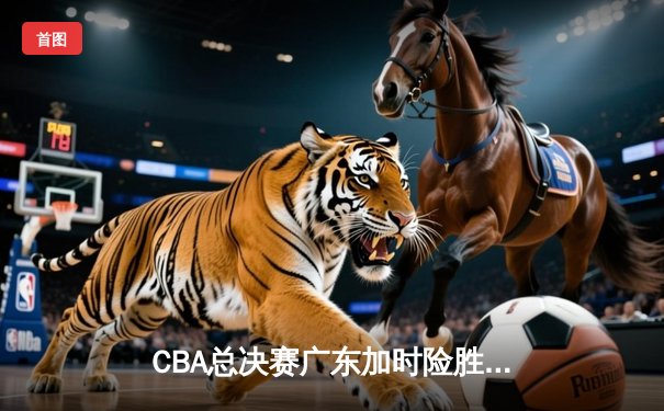 CBA总决赛广东加时险胜辽宁 赵睿关键三分定乾坤