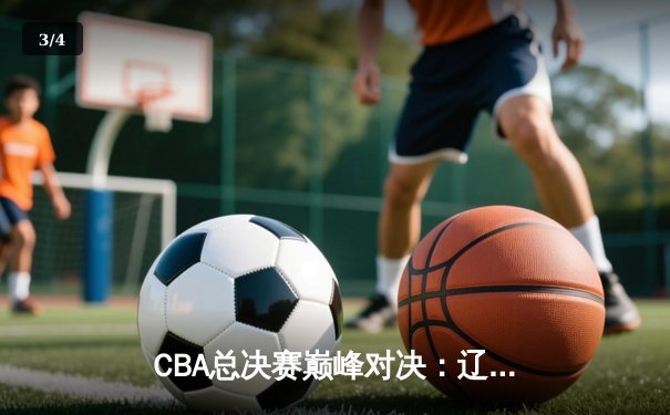 CBA总决赛巅峰对决：辽宁险胜广东夺赛点 赵继伟关键三分定乾坤 - 3