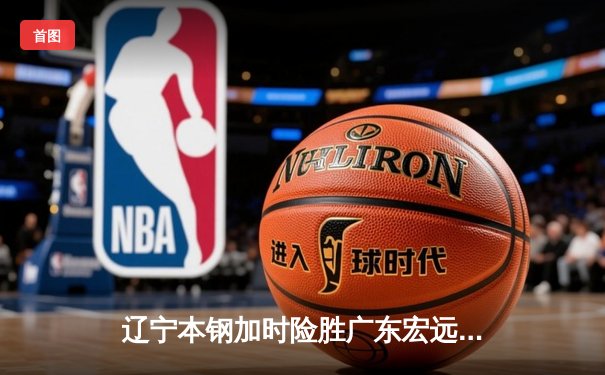 辽宁本钢加时险胜广东宏远，赵继伟33分导演逆转好戏