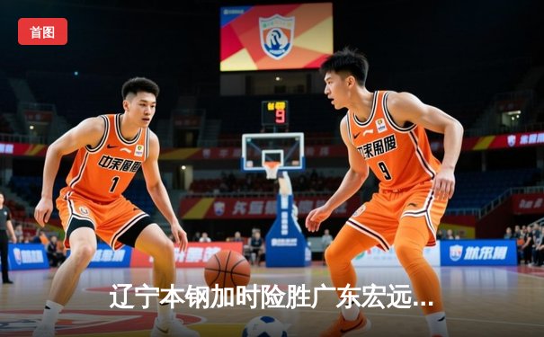 辽宁本钢加时险胜广东宏远，赵继伟33分导演惊天逆转