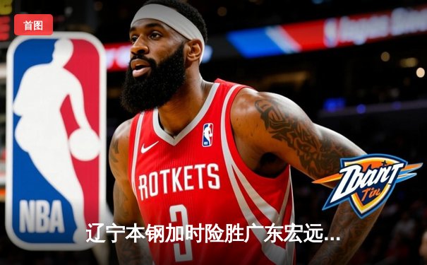 辽宁本钢加时险胜广东宏远，赵继伟33分导演惊天逆转